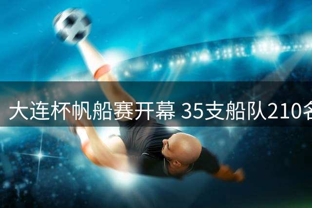 大连杯帆船赛开幕 35支船队210名水手驭风逐浪